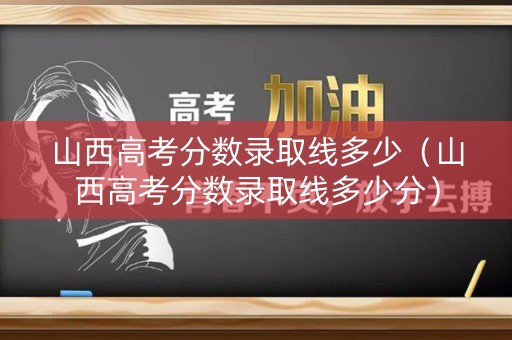 山西高考分数录取线多少（山西高考分数录取线多少分）