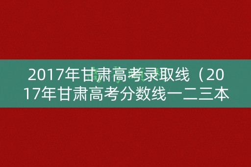 2017年甘肃高考录取线（2017年甘肃高考分数线一二三本）