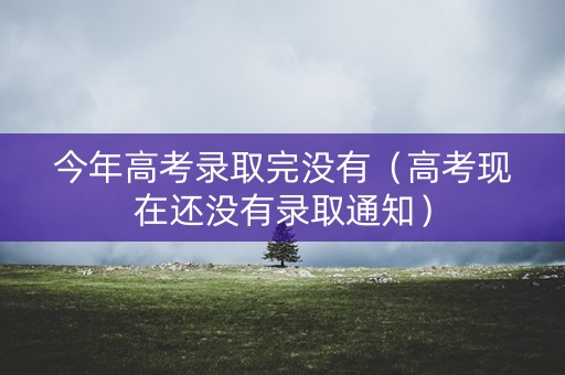 今年高考录取完没有（高考现在还没有录取通知）