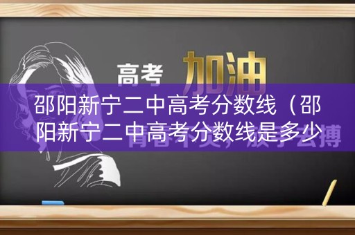 邵阳新宁二中高考分数线（邵阳新宁二中高考分数线是多少）