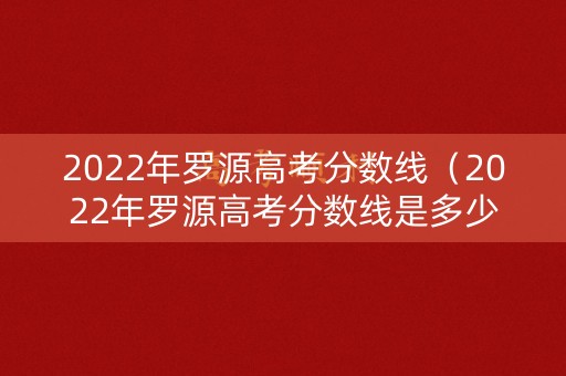 2022年罗源高考分数线（2022年罗源高考分数线是多少）