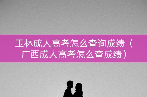玉林成人高考怎么查询成绩（广西成人高考怎么查成绩）