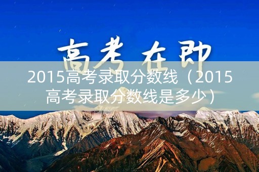 2015高考录取分数线（2015高考录取分数线是多少）