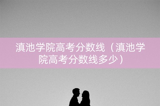 滇池学院高考分数线（滇池学院高考分数线多少）