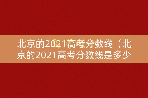 北京的2021高考分数线（北京的2021高考分数线是多少）