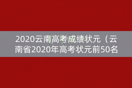2020云南高考成绩状元（云南省2020年高考状元前50名）