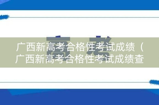 广西新高考合格性考试成绩（广西新高考合格性考试成绩查询入口）