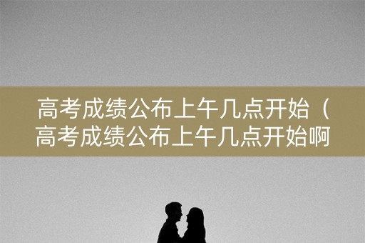 高考成绩公布上午几点开始（高考成绩公布上午几点开始啊）