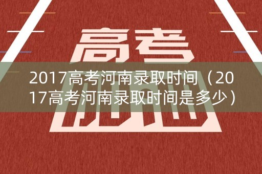 2017高考河南录取时间（2017高考河南录取时间是多少）