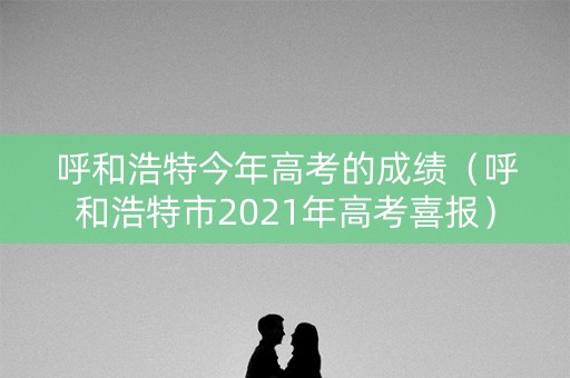 呼和浩特今年高考的成绩（呼和浩特市2021年高考喜报）