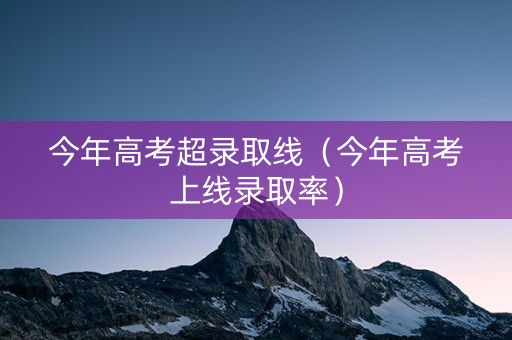 今年高考超录取线（今年高考上线录取率）