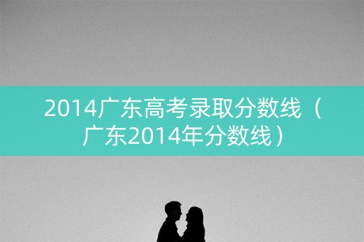 2014广东高考录取分数线（广东2014年分数线）