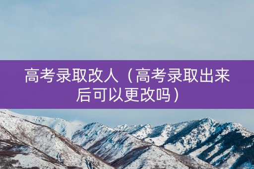 高考录取改人（高考录取出来后可以更改吗）