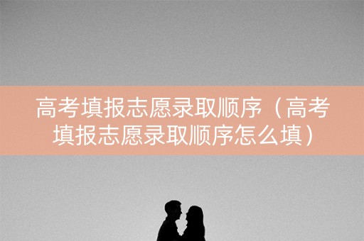 高考填报志愿录取顺序（高考填报志愿录取顺序怎么填）