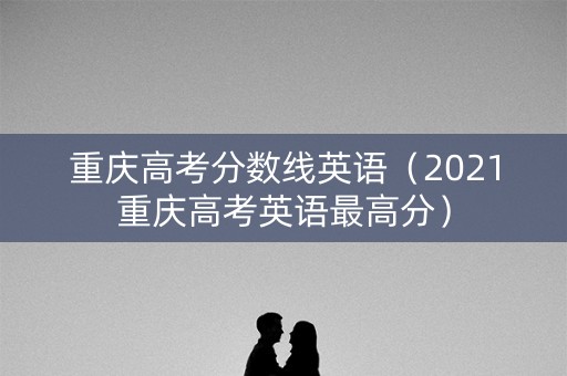 重庆高考分数线英语（2021重庆高考英语最高分）