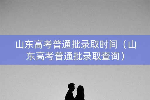 山东高考普通批录取时间（山东高考普通批录取查询）