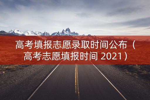 高考填报志愿录取时间公布（高考志愿填报时间 2021）