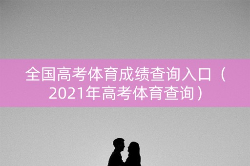全国高考体育成绩查询入口（2021年高考体育查询）