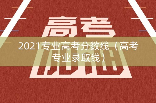 2021专业高考分数线（高考专业录取线）