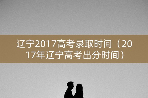 辽宁2017高考录取时间（2017年辽宁高考出分时间）