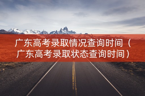 广东高考录取情况查询时间（广东高考录取状态查询时间）