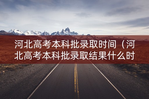 河北高考本科批录取时间（河北高考本科批录取结果什么时候出来）