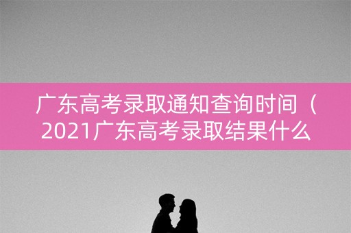 广东高考录取通知查询时间（2021广东高考录取结果什么时候可以查询）