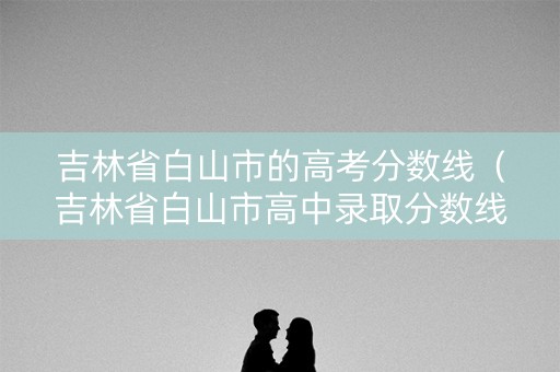 吉林省白山市的高考分数线（吉林省白山市高中录取分数线）