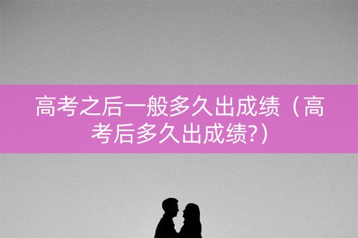 高考之后一般多久出成绩（高考后多久出成绩?）