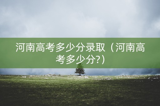 河南高考多少分录取（河南高考多少分?）