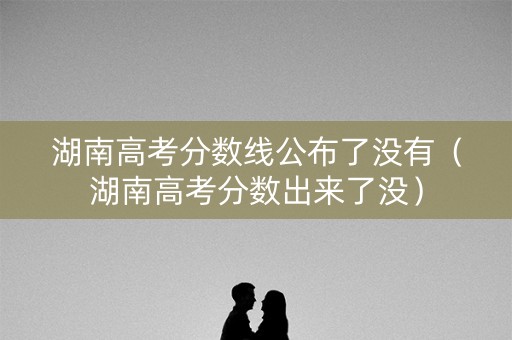 湖南高考分数线公布了没有（湖南高考分数出来了没）