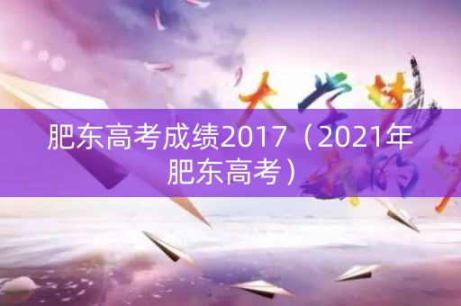 肥东高考成绩2017（2021年肥东高考）
