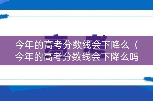 今年的高考分数线会下降么（今年的高考分数线会下降么吗）