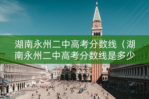 湖南永州二中高考分数线（湖南永州二中高考分数线是多少）