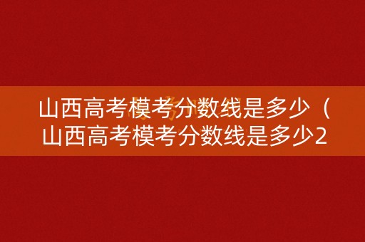 山西高考模考分数线是多少（山西高考模考分数线是多少2021）