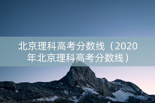 北京理科高考分数线（2020年北京理科高考分数线）