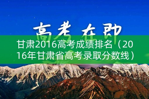 甘肃2016高考成绩排名（2016年甘肃省高考录取分数线）
