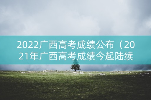 2022广西高考成绩公布（2021年广西高考成绩今起陆续公布）