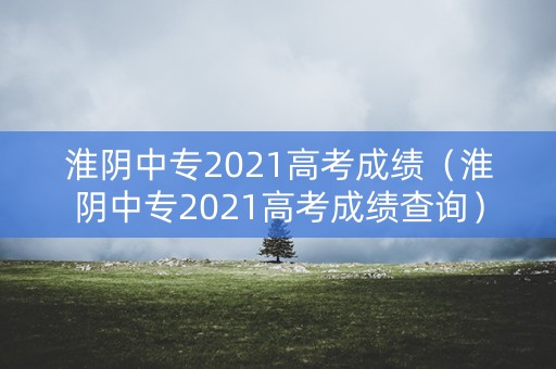 淮阴中专2021高考成绩（淮阴中专2021高考成绩查询）