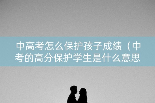 中高考怎么保护孩子成绩（中考的高分保护学生是什么意思）