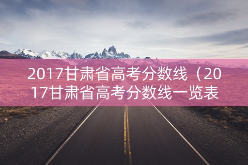 2017甘肃省高考分数线（2017甘肃省高考分数线一览表）