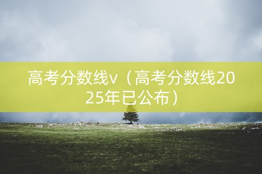 高考分数线v（高考分数线2025年已公布）