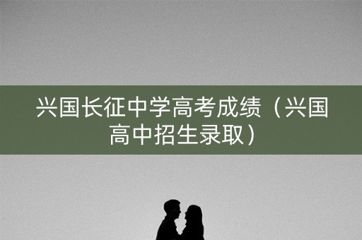 兴国长征中学高考成绩（兴国高中招生录取）