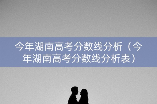 今年湖南高考分数线分析（今年湖南高考分数线分析表）