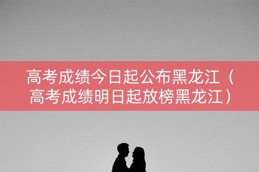 高考成绩今日起公布黑龙江（高考成绩明日起放榜黑龙江）