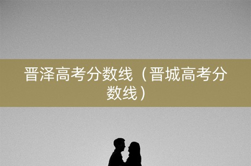 晋泽高考分数线（晋城高考分数线）