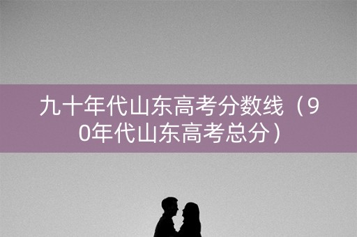 九十年代山东高考分数线（90年代山东高考总分）