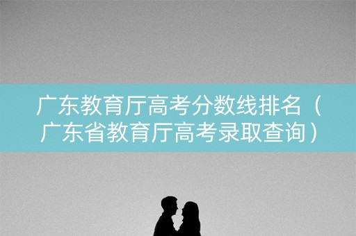 广东教育厅高考分数线排名（广东省教育厅高考录取查询）