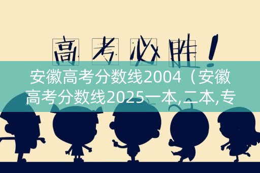 安徽高考分数线2004（安徽高考分数线2025一本,二本,专科）