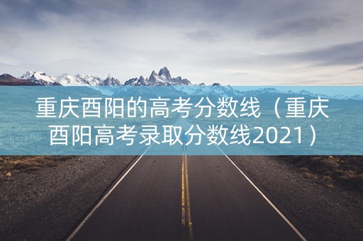 重庆酉阳的高考分数线（重庆酉阳高考录取分数线2021）